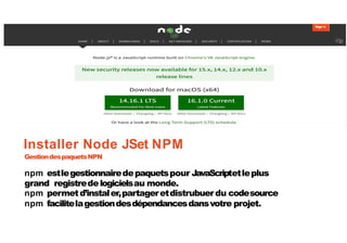 Page14
Installer Node JSet NPM
GestiondespaquetsNPN
npm estlegestionnairedepaquetspour JavaScriptetleplus
grand registredelogicielsau monde.
npm permetd’instaler,partageretdistrubuer du codesource
npm facilitelagestiondesdépendancesdansvotre projet.
 