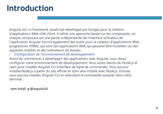 18
Angular est un framework JavaScript développé par Google pour la création
d'applications Web côté client. Il utilise une approche basée sur les composants, où
chaque composant est une partie indépendante de l'interface utilisateur de
l'application.Angular fournit également des outils pour la création d'applications Web
progressives (PWA), qui sont des applications Web qui peuvent être installées sur des
appareils mobiles et des ordinateurs de bureau.
1. Configuration de l'environnement de développement
Avant de commencer à développer des applications avec Angular, vous devez
configurer votre environnement de développement. Vous aurez besoin de Node.js et
npm pour installer Angular CLI (interface de ligne de commande). Vous pouvez
installerNode.js à partir du site officiel et npm sera installé avec Node.js. Ensuite,
vous pouvez installer Angular CLI en exécutant la commande suivante dans votre
terminal :
npm install -g @angular/cli
Introduction
 
