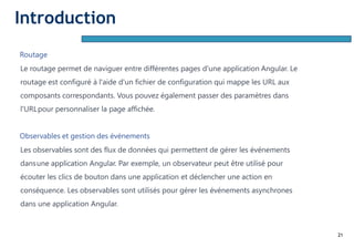 21
Routage
Le routage permet de naviguer entre différentes pages d'une application Angular. Le
routage est configuré à l'aide d'un fichier de configuration qui mappe les URL aux
composants correspondants. Vous pouvez également passer des paramètres dans
l'URLpour personnaliser la page affichée.
Observables et gestion des événements
Les observables sont des flux de données qui permettent de gérer les événements
dansune application Angular. Par exemple, un observateur peut être utilisé pour
écouter les clics de bouton dans une application et déclencher une action en
conséquence. Les observables sont utilisés pour gérer les événements asynchrones
dans une application Angular.
Introduction
 