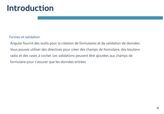 22
Formes et validation
Angular fournit des outils pour la création de formulaires et de validation de données.
Vous pouvez utiliser des directives pour créer des champs de formulaire, des boutons
radio et des cases à cocher. Les validations peuvent être ajoutées aux champs de
formulaire pour s'assurer que les données entrées
Introduction
 