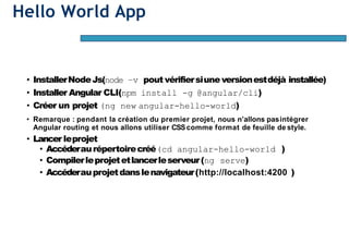 Hello World App
• InstallerNodeJs(node –v pout vérifiersiune versionestdéjà installée)
• Installer Angular CLI(npm install -g @angular/cli)
• Créer un projet (ng new angular-hello-world)
• Remarque : pendant la création du premier projet, nous n’allons pasintégrer
Angular routing et nous allons utiliser CSScomme format de feuille de style.
• Lancer leprojet
• Accéderaurépertoirecréé(cd angular-hello-world )
• Compilerleprojetetlancerleserveur(ng serve)
• Accéderauprojetdanslenavigateur(http://localhost:4200 )
 