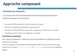 25
Présentation des composants :
Les composants sont le principal élément de base des applications angulars.
Chaquecomposant est composé de :
• Un modèle HTML qui déclare ce qui s'affiche sur la page
• Une classe TypeScript qui définit le comportement
• Un sélecteur CSS qui définit comment le composant est utilisé dans un modèle
• Facultativement, les styles CSS appliqués au modèle
Conditions préalables
Pour créer un composant, vérifiez que vous avez satisfait aux prérequis suivants :
•Installez la CLI angular.
•Créez un espace de travail angular avec l'application initiale. Si vous n'avez pas de projet,
créez-en un en utilisant ng new <project-name>, où <project-name>est le nom de votre application
Angular.
Approche composant
 
