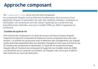 27
Où <component-name>est le nom de votre composant.
Les composants Angular sont les éléments fondamentaux de la structure d'une
application Angular. Ils permettent de créer des interfaces utilisateur modulaires et
réutilisables. Les composants sont des classes TypeScript qui contiennent des
propriétéset des méthodes, ainsi qu'un modèle HTML qui définit l'apparence du
composant.
Crochets de cycle de vie
Une instance de composant a un cycle de vie qui commence lorsque Angular
instancie la classe de composant et restitue la vue du composant avec ses vues
enfants. Le cyclede vie se poursuit avec la détection des changements, car Angular
vérifie quand les propriétés liées aux données changent et met à jour à la fois la vue
et l'instance du composant si nécessaire. Le cycle de vie se termine lorsque
Angular détruit l'instance du composant et supprime son modèle rendu du DOM.
Les directives ont un cycle de vie similaire, car Angular crée, met à jour et détruit
des instances au cours de l'exécution.
Approche composant
 