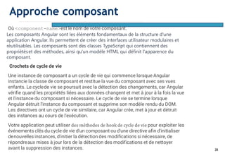 28
Où <component-name>est le nom de votre composant.
Les composants Angular sont les éléments fondamentaux de la structure d'une
application Angular. Ils permettent de créer des interfaces utilisateur modulaires et
réutilisables. Les composants sont des classes TypeScript qui contiennent des
propriétéset des méthodes, ainsi qu'un modèle HTML qui définit l'apparence du
composant.
Crochets de cycle de vie
Une instance de composant a un cycle de vie qui commence lorsque Angular
instancie la classe de composant et restitue la vue du composant avec ses vues
enfants. Le cyclede vie se poursuit avec la détection des changements, car Angular
vérifie quand les propriétés liées aux données changent et met à jour à la fois la vue
et l'instance du composant si nécessaire. Le cycle de vie se termine lorsque
Angular détruit l'instance du composant et supprime son modèle rendu du DOM.
Les directives ont un cycle de vie similaire, car Angular crée, met à jour et détruit
des instances au cours de l'exécution.
Votre application peut utiliser des méthodes de hook de cycle de vie pour exploiter les
événements clés du cycle de vie d'un composant ou d'une directive afin d'initialiser
denouvelles instances, d'initier la détection des modifications si nécessaire, de
répondreaux mises à jour lors de la détection des modifications et de nettoyer
avant la suppression des instances.
Approche composant
 
