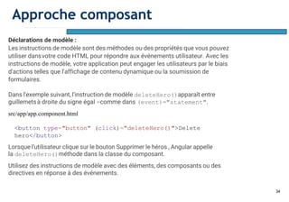 34
Déclarations de modèle :
Les instructions de modèle sont des méthodes ou des propriétés que vous pouvez
utiliser dansvotre code HTML pour répondre aux événements utilisateur. Avec les
instructions de modèle, votre application peut engager les utilisateurs par le biais
d'actions telles que l'affichage de contenu dynamique ou la soumission de
formulaires.
Dans l'exemple suivant, l'instruction de modèle deleteHero()apparaît entre
guillemetsà droite du signe égal =comme dans (event)="statement".
src/app/app.component.html
<button type="button" (click)="deleteHero()">Delete
hero</button>
Lorsque l'utilisateur clique sur le bouton Supprimer le héros , Angular appelle
la deleteHero()méthode dans la classe du composant.
Utilisez des instructions de modèle avec des éléments, des composants ou des
directives en réponse à des événements.
Approche composant
 