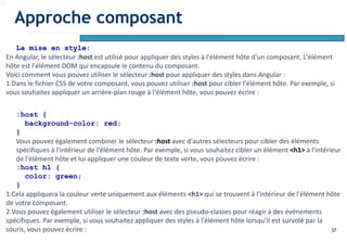 37
La mise en style:
En Angular, le sélecteur :host est utilisé pour appliquer des styles à l'élément hôte d'un composant. L'élément
hôte est l'élément DOM qui encapsule le contenu du composant.
Voici comment vous pouvez utiliser le sélecteur :host pour appliquer des styles dans Angular :
1.Dans le fichier CSS de votre composant, vous pouvez utiliser :host pour cibler l'élément hôte. Par exemple, si
vous souhaitez appliquer un arrière-plan rouge à l'élément hôte, vous pouvez écrire :
:host {
background-color: red;
}
Vous pouvez également combiner le sélecteur :host avec d'autres sélecteurs pour cibler des éléments
spécifiques à l'intérieur de l'élément hôte. Par exemple, si vous souhaitez cibler un élément <h1> à l'intérieur
de l'élément hôte et lui appliquer une couleur de texte verte, vous pouvez écrire :
:host h1 {
color: green;
}
1.Cela appliquera la couleur verte uniquement aux éléments <h1> qui se trouvent à l'intérieur de l'élément hôte
de votre composant.
2.Vous pouvez également utiliser le sélecteur :host avec des pseudo-classes pour réagir à des événements
spécifiques. Par exemple, si vous souhaitez appliquer des styles à l'élément hôte lorsqu'il est survolé par la
souris, vous pouvez écrire :
Approche composant
 