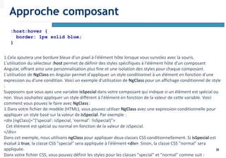38
:host:hover {
border: 1px solid blue;
}
1.Cela ajoutera une bordure bleue d'un pixel à l'élément hôte lorsque vous survolez avec la souris.
L'utilisation du sélecteur :host permet de définir des styles spécifiques à l'élément hôte d'un composant
Angular, offrant ainsi une personnalisation plus fine et une isolation des styles pour chaque composant.
L'utilisation de NgClass en Angular permet d'appliquer un style conditionnel à un élément en fonction d'une
expression ou d'une condition. Voici un exemple d'utilisation de NgClass pour un affichage conditionnel de style
:
Supposons que vous ayez une variable isSpecial dans votre composant qui indique si un élément est spécial ou
non. Vous souhaitez appliquer un style différent à l'élément en fonction de la valeur de cette variable. Voici
comment vous pouvez le faire avec NgClass :
1.Dans votre fichier de modèle (HTML), vous pouvez utiliser NgClass avec une expression conditionnelle pour
appliquer un style basé sur la valeur de isSpecial. Par exemple :
<div [ngClass]="{'special': isSpecial, 'normal': !isSpecial}">
Cet élément est spécial ou normal en fonction de la valeur de isSpecial.
</div>
Dans cet exemple, nous utilisons ngClass pour appliquer deux classes CSS conditionnellement. Si isSpecial est
évalué à true, la classe CSS "special" sera appliquée à l'élément <div>. Sinon, la classe CSS "normal" sera
appliquée.
Dans votre fichier CSS, vous pouvez définir les styles pour les classes "special" et "normal" comme suit :
Approche composant
 