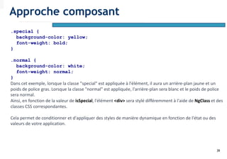 39
.special {
background-color: yellow;
font-weight: bold;
}
.normal {
background-color: white;
font-weight: normal;
}
Dans cet exemple, lorsque la classe "special" est appliquée à l'élément, il aura un arrière-plan jaune et un
poids de police gras. Lorsque la classe "normal" est appliquée, l'arrière-plan sera blanc et le poids de police
sera normal.
Ainsi, en fonction de la valeur de isSpecial, l'élément <div> sera stylé différemment à l'aide de NgClass et des
classes CSS correspondantes.
Cela permet de conditionner et d'appliquer des styles de manière dynamique en fonction de l'état ou des
valeurs de votre application.
Approche composant
 