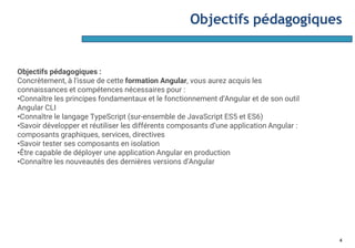Objectifs pédagogiques
4
Objectifs pédagogiques :
Concrètement, à l'issue de cette formation Angular, vous aurez acquis les
connaissances et compétences nécessaires pour :
•Connaître les principes fondamentaux et le fonctionnement d’Angular et de son outil
Angular CLI
•Connaître le langage TypeScript (sur-ensemble de JavaScript ES5 et ES6)
•Savoir développer et réutiliser les différents composants d’une application Angular :
composants graphiques, services, directives
•Savoir tester ses composants en isolation
•Être capable de déployer une application Angular en production
•Connaître les nouveautés des dernières versions d’Angular
 