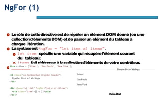 Page56
NgFor (1)
Lerôledecettedirectiveestderépéterun élémentDOM donné (ouune
collectiond'élémentsDOM) etdepasserun élémentdu tableauà
chaque itération.
Lasyntaxeest*ngFor = "let item of items".
let item spécifieune variablequi récupèrel’élémentcourant
du tableau;
items faitréférenceàlacollectiond'élémentsdevotrecontrôleur.
Exemple :
Résultat
 
