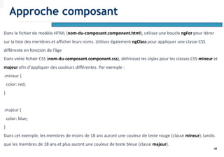 49
Dans le fichier de modèle HTML (nom-du-composant.component.html), utilisez une boucle ngFor pour itérer
sur la liste des membres et afficher leurs noms. Utilisez également ngClass pour appliquer une classe CSS
différente en fonction de l’âge
Dans votre fichier CSS (nom-du-composant.component.css), définissez les styles pour les classes CSS mineur et
majeur afin d'appliquer des couleurs différentes. Par exemple :
.mineur {
color: red;
}
.majeur {
color: blue;
}
Dans cet exemple, les membres de moins de 18 ans auront une couleur de texte rouge (classe mineur), tandis
que les membres de 18 ans et plus auront une couleur de texte bleue (classe majeur).
Approche composant
 