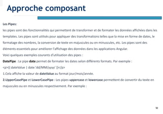 50
Les Pipes:
les pipes sont des fonctionnalités qui permettent de transformer et de formater les données affichées dans les
templates. Les pipes sont utilisés pour appliquer des transformations telles que la mise en forme de dates, le
formatage des nombres, la conversion de texte en majuscules ou en minuscules, etc. Les pipes sont des
éléments essentiels pour améliorer l'affichage des données dans les applications Angular.
Voici quelques exemples courants d'utilisation des pipes :
DatePipe : Le pipe date permet de formater les dates selon différents formats. Par exemple :
<p>{{ dateValue | date:'dd/MM/yyyy' }}</p>
1.Cela affiche la valeur de dateValue au format jour/mois/année.
2.UpperCasePipe et LowerCasePipe : Les pipes uppercase et lowercase permettent de convertir du texte en
majuscules ou en minuscules respectivement. Par exemple :
Approche composant
 