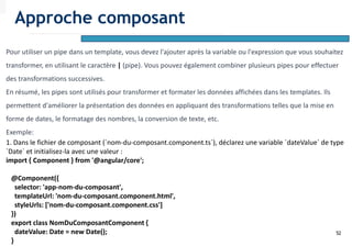 52
Pour utiliser un pipe dans un template, vous devez l'ajouter après la variable ou l'expression que vous souhaitez
transformer, en utilisant le caractère | (pipe). Vous pouvez également combiner plusieurs pipes pour effectuer
des transformations successives.
En résumé, les pipes sont utilisés pour transformer et formater les données affichées dans les templates. Ils
permettent d'améliorer la présentation des données en appliquant des transformations telles que la mise en
forme de dates, le formatage des nombres, la conversion de texte, etc.
Exemple:
1. Dans le fichier de composant (`nom-du-composant.component.ts`), déclarez une variable `dateValue` de type
`Date` et initialisez-la avec une valeur :
import { Component } from '@angular/core';
@Component({
selector: 'app-nom-du-composant',
templateUrl: 'nom-du-composant.component.html',
styleUrls: ['nom-du-composant.component.css']
})
export class NomDuComposantComponent {
dateValue: Date = new Date();
}
Approche composant
 