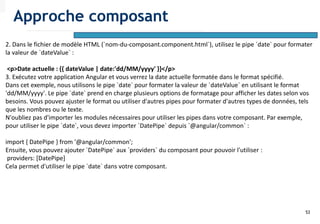 53
2. Dans le fichier de modèle HTML (`nom-du-composant.component.html`), utilisez le pipe `date` pour formater
la valeur de `dateValue` :
<p>Date actuelle : {{ dateValue | date:'dd/MM/yyyy' }}</p>
3. Exécutez votre application Angular et vous verrez la date actuelle formatée dans le format spécifié.
Dans cet exemple, nous utilisons le pipe `date` pour formater la valeur de `dateValue` en utilisant le format
'dd/MM/yyyy'. Le pipe `date` prend en charge plusieurs options de formatage pour afficher les dates selon vos
besoins. Vous pouvez ajuster le format ou utiliser d'autres pipes pour formater d'autres types de données, tels
que les nombres ou le texte.
N'oubliez pas d'importer les modules nécessaires pour utiliser les pipes dans votre composant. Par exemple,
pour utiliser le pipe `date`, vous devez importer `DatePipe` depuis `@angular/common` :
import { DatePipe } from '@angular/common';
Ensuite, vous pouvez ajouter `DatePipe` aux `providers` du composant pour pouvoir l'utiliser :
providers: [DatePipe]
Cela permet d'utiliser le pipe `date` dans votre composant.
Approche composant
 
