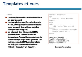 Page34
Templates et vues
LeHTML
Untemplatedéfini lavueassociéeà
un composant.
Lestemplatessontformésdecode
HTML,avecquelquesaméliorations
pour pouvoir les utiliser avecles
composantsAngular.
La plupart des éléments HTML
peuvent être utilisés dans un
template,àl'exceptionnotabledela
balise<script>,qui seraignorée.De
même,lecodeHTMLdu template
nedoitpascontenirlesbalises:
<html>,<header>et<body>.
<h2>Hero List</h2>
<p>
<i>Pick a hero from the
list</i>
</p>
<ul>
<li *ngFor="let hero of
heroes"
(click)="selectHero(hero)">
{{hero.name}} </li>
</ul>
<app-hero-detail
*ngIf="selectedHero"
[hero]="selectedHero">
</app-hero-detail>
Exempled’untemplate
 