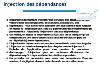 Page69
Injection des dépendances
Mécanisme permettant d’injecter des services, des fonctions ou des
valeursdansdescomposants,desservices,despipesou des
NgModules. Pour définir une classeen tant que service dans Angular,
on utilise le décorateur@Injectable pour fournir lesmétadonnéesqui
permettentà Angulardel'injecterentantque dépendance.
De même, on utilise le décorateur @Injectable pour indiquer qu'un
composantou une autreclasse(telqu'un autreservice,un pipeou
un NgModule)aune dépendance.
L’injectiondesdépendanceestune fonctionnalitédebasedansAngular.
L'injecteurestlemécanismeprincipal.Angularcréeun injecteurà
l'échelle de l'application pour vous pendant le processus
d'amorçage. L'injecteur gère un conteneur d'instances de
dépendancequ'il adéjà crééesetlesréutilisesi possible.
Un provider est nécessaire pour créer une dépendance. Pour un
service, ils'agitgénéralementdelaclassedeservice elle-même.
 
