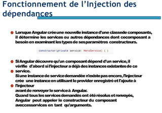 Page70
Fonctionnement de l’Injection des
dépendances
LorsqueAngularcréeune nouvelleinstanced'uneclassedecomposants,
il détermine les services ou autres dépendances dont cecomposant a
besoinenexaminantlestypesdesesparamètres constructeurs.
SiAngulardécouvrequ'un composantdépend d'un service,il
vérifie d'abord sil'injecteuradéjàdesinstancesexistantesdece
service.
Siune instancedeservicedemandéen'existepasencore,l'injecteur
crée une instanceenutilisantleprovider enregistréetl'ajouteà
l'injecteur
avantderenvoyerleserviceà Angular.
Quand touslesservicesdemandésont étérésolusetrenvoyés,
Angular peut appeler le constructeur du composant
aveccesservices en tant qu'arguments.
 