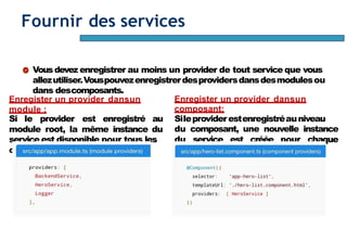 Page71
Fournir des services
Vousdevez enregistrer au moins un provider de tout service que vous
allezutiliser.Vouspouvezenregistrerdesprovidersdansdesmodulesou
dans descomposants.
Enregister un provider dansun
module :
Si le provider est enregistré au
module root, la même instance du
service est disponible pour tous les
composants del’application.
Enregister un provider dansun
composant:
Sileproviderestenregistréauniveau
du composant, une nouvelle instance
du service est créée pour chaque
instance ducomposant.
 