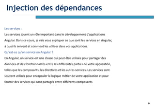 64
Les services :
Les services jouent un rôle important dans le développement d'applications
Angular. Dans ce cours, je vais vous expliquer ce que sont les services en Angular,
à quoi ils servent et comment les utiliser dans vos applications.
Qu'est-ce qu'un service en Angular ?
En Angular, un service est une classe qui peut être utilisée pour partager des
données et des fonctionnalités entre les différentes parties de votre application,
telles que les composants, les directives et les autres services. Les services sont
souvent utilisés pour encapsuler la logique métier de votre application et pour
fournir des services qui sont partagés entre différents composants
Injection des dépendances
 