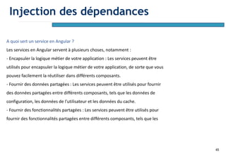 65
A quoi sert un service en Angular ?
Les services en Angular servent à plusieurs choses, notamment :
- Encapsuler la logique métier de votre application : Les services peuvent être
utilisés pour encapsuler la logique métier de votre application, de sorte que vous
pouvez facilement la réutiliser dans différents composants.
- Fournir des données partagées : Les services peuvent être utilisés pour fournir
des données partagées entre différents composants, tels que les données de
configuration, les données de l'utilisateur et les données du cache.
- Fournir des fonctionnalités partagées : Les services peuvent être utilisés pour
fournir des fonctionnalités partagées entre différents composants, tels que les
Injection des dépendances
 