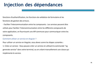66
fonctions d'authentification, les fonctions de validation de formulaire et les
fonctions de gestion des erreurs.
- Faciliter l'intercommunication entre les composants : Les services peuvent être
utilisés pour faciliter l'intercommunication entre les différents composants de
votre application, en fournissant une API commune pour communiquer entre les
composants.
Comment utiliser un service en Angular ?
Pour utiliser un service en Angular, vous devez suivre les étapes suivantes :
1. Créez un service : Vous pouvez créer un service en utilisant la commande "ng
generate service" dans votre terminal, ou en créant manuellement une classe qui
implémente le service.
Injection des dépendances
 