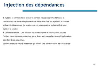 67
2. Injectez le service : Pour utiliser le service, vous devez l'injecter dans le
constructeur de votre composant ou de votre directive. Vous pouvez le faire en
utilisant la dépendance du service, qui est un décorateur qui est utilisé pour
injecter le service.
3. Utilisez le service : Une fois que vous avez injecté le service, vous pouvez
l'utiliser dans votre composant ou votre directive en appelant ses méthodes et en
accédant à ses propriétés.
Voici un exemple simple de service qui fournit une fonctionnalité de calculatrice :
Injection des dépendances
 