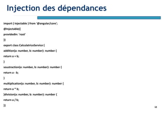 68
import { Injectable } from '@angular/core';
@Injectable({
providedIn: 'root'
})
export class CalculatriceService {
addition(a: number, b: number): number {
return a + b;
}
soustraction(a: number, b: number): number {
return a - b;
}
multiplication(a: number, b: number): number {
return a * b;
}division(a: number, b: number): number {
return a / b;
}}
Injection des dépendances
 