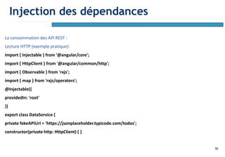 70
La consommation des API REST :
Lecture HTTP (exemple pratique):
import { Injectable } from '@angular/core';
import { HttpClient } from '@angular/common/http';
import { Observable } from 'rxjs';
import { map } from 'rxjs/operators';
@Injectable({
providedIn: 'root'
})
export class DataService {
private fakeAPIUrl = 'https://jsonplaceholder.typicode.com/todos';
constructor(private http: HttpClient) { }
Injection des dépendances
 