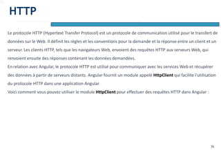 71
Le protocole HTTP (Hypertext Transfer Protocol) est un protocole de communication utilisé pour le transfert de
données sur le Web. Il définit les règles et les conventions pour la demande et la réponse entre un client et un
serveur. Les clients HTTP, tels que les navigateurs Web, envoient des requêtes HTTP aux serveurs Web, qui
renvoient ensuite des réponses contenant les données demandées.
En relation avec Angular, le protocole HTTP est utilisé pour communiquer avec les services Web et récupérer
des données à partir de serveurs distants. Angular fournit un module appelé HttpClient qui facilite l'utilisation
du protocole HTTP dans une application Angular.
Voici comment vous pouvez utiliser le module HttpClient pour effectuer des requêtes HTTP dans Angular :
HTTP
 