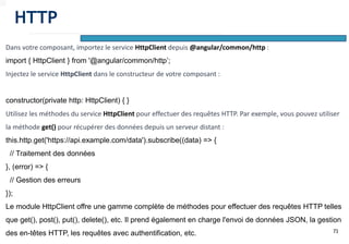 73
Dans votre composant, importez le service HttpClient depuis @angular/common/http :
import { HttpClient } from '@angular/common/http’;
Injectez le service HttpClient dans le constructeur de votre composant :
constructor(private http: HttpClient) { }
Utilisez les méthodes du service HttpClient pour effectuer des requêtes HTTP. Par exemple, vous pouvez utiliser
la méthode get() pour récupérer des données depuis un serveur distant :
this.http.get('https://api.example.com/data').subscribe((data) => {
// Traitement des données
}, (error) => {
// Gestion des erreurs
});
Le module HttpClient offre une gamme complète de méthodes pour effectuer des requêtes HTTP telles
que get(), post(), put(), delete(), etc. Il prend également en charge l'envoi de données JSON, la gestion
des en-têtes HTTP, les requêtes avec authentification, etc.
HTTP
 
