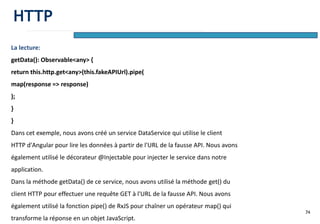 74
La lecture:
getData(): Observable<any> {
return this.http.get<any>(this.fakeAPIUrl).pipe(
map(response => response)
);
}
}
Dans cet exemple, nous avons créé un service DataService qui utilise le client
HTTP d'Angular pour lire les données à partir de l'URL de la fausse API. Nous avons
également utilisé le décorateur @Injectable pour injecter le service dans notre
application.
Dans la méthode getData() de ce service, nous avons utilisé la méthode get() du
client HTTP pour effectuer une requête GET à l'URL de la fausse API. Nous avons
également utilisé la fonction pipe() de RxJS pour chaîner un opérateur map() qui
transforme la réponse en un objet JavaScript.
HTTP
 