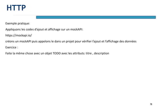 78
Exemple pratique:
Appliquons les codes d’ajout et affichage sur un mockAPI:
https://mockapi.io/
créons un mockAPI puis appelons le dans un projet pour vérifier l’ajout et l’affichage des données
Exercice :
Faite la même chose avec un objet TODO avec les attributs: titre , description
HTTP
 