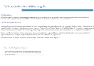 Introduction:
Un formulaire Angular est un élément clé d'une application Angular qui permet aux utilisateurs d'entrer des données et de les envoyer à un serveur ou de les traiter localement. Les
formulaires Angular sont basés sur la technologie HTML et permettent de collecter des données de manière interactive auprès des utilisateurs.
Les formulaires réactifs :
Les formulaires réactifs fournissent une approche basée sur un modèle pour gérer les entrées de formulaire dont les valeurs changent au fil du
temps. Dans les formulaires réactifs, nous devons importer "ReactiveFormsModule" à partir de la bibliothèque de formulaires angulaires. nous
utiliserons les classes FormControl, FormGroup, FormArray et Validation avec des formulaires réactifs dans les 15 applications angulaires.
Si vous avez des formulaires simples et basiques dans votre application angular 15 alors je préférerai utiliser des formulaires réactifs en
angular. ici j'écris un exemple simple de formulaires réactifs avec validation en angular 15.
Vous devez suivre les étapes ci-dessous pour créer des formulaires réactifs dans angular 15.
Étape 1 : Installer l'application Angular
Ici, dans cette étape, vous devez créer une nouvelle application ng pour cette
démo. si vous avez déjà créé, ne créez pas de nouvelle application angular 15.
ng new my-new-app
Validation des formularies angular
 