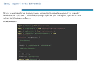 Étape 2 : Importer le module de formulaires
Si vous souhaitez créer un formulaire dans une application angulaire, vous devez importer
FormsModule à partir de la bibliothèque @angular/forms. par conséquent, ajoutons le code
suivant au fichier app.module.ts.
src/app/app.module.ts
import { NgModule } from '@angular/core';
import { BrowserModule } from '@angular/platform- browser';
import { AppComponent } from './app.component';
import { FormsModule, ReactiveFormsModule } from
'@angular/forms';
@NgModule({ declarations: [
AppComponent
],
imports: [ BrowserModule, FormsModule,
ReactiveFormsModule
],
providers: [],
bootstrap: [AppComponent]
})export class AppModule { }
 