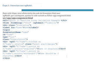 Étape 3 : Formulaire avec ngModel
Dans cette étape, nous allons écrire du code de formulaire html avec
ngModel. par conséquent, ajoutez le code suivant au fichier app.component.html.
src/app/app.component.html
<h1>Angular 15 Reactive Forms Validation Example </h1>
<form [formGroup]="form" (ngSubmit)="submit()">
<div class="form-group">
<label for="name">Name</label>
<input
formControlName="name"
id="name"
type="text"
class="form-control">
<div *ngIf="f['name'].touched &&
f['name'].invalid" class="alert alert-danger">
<div *ngIf="f['name'].errors &&
f['name'].errors['required']">Name is required.</div>
<div *ngIf="f['name'].errors &&
f['name'].errors['minlength']">Name should be 3
character.</div>
</div>
 