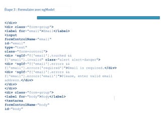 Étape 3 : Formulaire avec ngModel
</div>
<div class="form-group">
<label for="email">Email</label>
<input
formControlName="email"
id="email"
type="text"
class="form-control">
<div *ngIf="f['email'].touched &&
f['email'].invalid" class="alert alert-danger">
<div *ngIf="f['email'].errors &&
f['email'].errors['required']">Email is required.</div>
<div *ngIf="f['email'].errors &&
f['email'].errors['email']">Please, enter valid email
address.</div>
</div>
</div>
<div class="form-group">
<label for="body">Body</label>
<textarea
formControlName="body"
id="body"
 