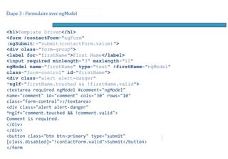 Étape 3 : Formulaire avec ngModel
<h1>Template Driven</h1>
<form #contactForm="ngForm"
(ngSubmit)="submit(contactForm.value)">
<div class="form-group">
<label for="firstName">First Name</label>
<input required minlength="3" maxlength="10"
ngModel name="firstName" type="text" #firstName="ngModel"
class="form-control" id="firstName">
<div class="alert alert-danger"
*ngIf="firstName.touched && !firstName.valid">
<textarea required ngModel #comment="ngModel"
name="comment" id="comment" cols="30" rows="10"
class="form-control"></textarea>
<div class="alert alert-danger"
*ngIf="comment.touched && !comment.valid">
Comment is required.
</div>
</div>
<button class="btn btn-primary" type="submit"
[class.disabled]="!contactForm.valid">Submit</button>
</form
 