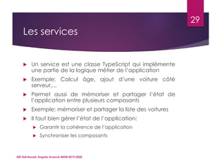 Les services
 Un service est une classe TypeScript qui implémente
une partie de la logique métier de l’application
 Exemple: Calcul âge, ajout d’une voiture côté
serveur,...
 Permet aussi de mémoriser et partager l’état de
l’application entre plusieurs composants
 Exemple: mémoriser et partager la liste des voitures
 Il faut bien gérer l’état de l’application:
 Garantir la cohérence de l’application
 Synchroniser les composants
ISET Sidi Bouzid: Angular Avancé-MDW 2019/2020
29
 