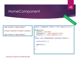 HomeComponent
ISET Sidi Bouzid: Angular Avancé-MDW 2019/2020
48
<app-header></app-header>
<router-outlet></router-outlet>
<app-footer></app-footer>
import { Component, OnInit } from '@angular/core';
@Component({
selector: 'app-home',
templateUrl: './home.component.html',
styleUrls: ['./home.component.css']
})
export class HomeComponent implements OnInit {
constructor() { }
ngOnInit() {
}
}
 