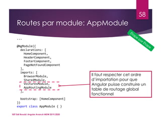 Routes par module: AppModule
ISET Sidi Bouzid: Angular Avancé-MDW 2019/2020
58
...
@NgModule({
declarations: [
HomeComponent,
HeaderComponent,
FooterComponent,
PageNotFoundComponent
],
imports: [
BrowserModule,
SharedModule,
VoituresModule,
AppRoutingModule
],
bootstrap: [HomeComponent]
})
export class AppModule { }
Il faut respecter cet ordre
d’importation pour que
Angular puisse construire un
table de routage global
fonctionnel
 