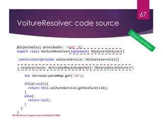 VoitureResolver: code source
ISET Sidi Bouzid: Angular Avancé-MDW 2019/2020
67
@Injectable({ providedIn: 'root' })
export class VoitureResolver implements Resolve<Voiture> {
constructor(private voitureService: VoituresService){}
resolve(route: ActivatedRouteSnapshot): Observable<Voiture> {
let id=route.paramMap.get('id’);
if(id!=null){
return this.voitureService.getVoiture(+id);
}
else{
return null;
}
}
}
 