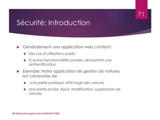 Sécurité: Introduction
 Généralement une application web contient:
 Des cas d’utilisations public
 D’autres fonctionnalités privées, nécessitant une
authentification
 Exemple: Notre application de gestion de voitures
est composée de:
 une partie publique: Affichage des voitures
 Une partie privée: Ajout, Modification, suppression de
voitures
ISET Sidi Bouzid: Angular Avancé-MDW 2019/2020
71
 