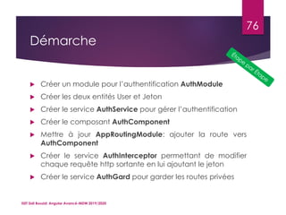 Démarche
 Créer un module pour l’authentification AuthModule
 Créer les deux entités User et Jeton
 Créer le service AuthService pour gérer l’authentification
 Créer le composant AuthComponent
 Mettre à jour AppRoutingModule: ajouter la route vers
AuthComponent
 Créer le service AuthInterceptor permettant de modifier
chaque requête http sortante en lui ajoutant le jeton
 Créer le service AuthGard pour garder les routes privées
ISET Sidi Bouzid: Angular Avancé-MDW 2019/2020
76
 