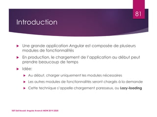 Introduction
 Une grande application Angular est composée de plusieurs
modules de fonctionnalités
 En production, le chargement de l’application au début peut
prendre beaucoup de temps
 Idée:
 Au début, charger uniquement les modules nécessaires
 Les autres modules de fonctionnalités seront chargés à la demande
 Cette technique s’appelle chargement paresseux, ou Lazy-loading
ISET Sidi Bouzid: Angular Avancé-MDW 2019/2020
81
 