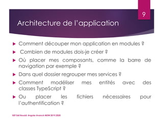 Architecture de l’application
 Comment découper mon application en modules ?
 Combien de modules dois-je créer ?
 Où placer mes composants, comme la barre de
navigation par exemple ?
 Dans quel dossier regrouper mes services ?
 Comment modéliser mes entités avec des
classes TypeScript ?
 Ou placer les fichiers nécessaires pour
l’authentification ?
ISET Sidi Bouzid: Angular Avancé-MDW 2019/2020
9
 