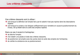 Les critères classants Ces critères classants sont à utiliser : soit lorsque la définition de l’emploi tenu par le salarié n’est pas reprise dans les descriptions repères soit lorsque le contenu s’en éloigne suffisamment pour remettre en cause le positionnement du niveau, tel qu’établi dans la carte des emplois repères Dans ce cas il revient à l’entreprise : de décrire l’emploi, d’en établir une pesée à l’aide des critères classants, de positionner cet emploi avec les autres dans la carte des emplois de l’entreprise, de vérifier la cohérence de ce positionnement. 
