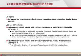 Le positionnement du salarié en niveau La règle :  Le salarié est positionné sur le niveau de compétence correspondant à celui de son emploi.  Les cas particuliers : Que faire lorsqu’un salarié tient plusieurs emplois de niveaux de compétence différents ? si la tenue de plusieurs emplois est régulière et structurelle dans l’activité du salarié, celui-ci est positionné sur le niveau de l’emploi le plus élevé, si la tenue d’un autre emploi est ponctuelle, le salarié est alors positionné sur son emploi habituel  (dans ce cas, n’oubliez pas de respecter les dispositions conventionnelles concernant les remplacements). Que faire lorsqu’un salarié tient plusieurs emplois de niveau de compétence identique ? La valorisation de cette polyvalence se fera au travers de l’attribution des échelons. 