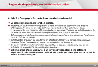 Rappel de dispositions conventionnelles utiles Article 5 - Paragraphe 9 : mutations provisoires d'emploi Le salaire est attaché à la fonction exercée. Toutefois, si, pour des raisons imprévues d'ordre technique ou pour éviter une mise en chômage, la direction est amenée à affecter momentanément un salarié à un travail correspondant à une catégorie inférieure à celle de son emploi habituel, ce salarié conserve le bénéfice du salaire individuel qui lui était garanti dans son précédent emploi. Si le changement d'affectation vise le salarié d'une équipe, il sera tenu compte de l'ancienneté dans le choix de ce salarié. Si l'affectation provisoire se transforme en affectation définitive, le contrat initial se trouve rompu du fait de l'employeur en cas de non-acceptation par le salarié. Ce dernier bénéficiera alors d'un droit de priorité pour occuper ensuite tout poste de sa spécialité correspondant à sa classification antérieure. Si l'employeur affecte un ouvrier à un travail correspondant à une catégorie supérieure à celle de son emploi habituel, cet ouvrier percevra, pendant ce temps, le salaire de ladite catégorie. 