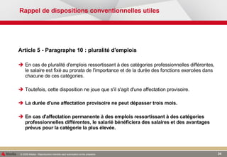 Rappel de dispositions conventionnelles utiles Article 5 - Paragraphe 10 : pluralité d'emplois En cas de pluralité d'emplois ressortissant à des catégories professionnelles différentes, le salaire est fixé au prorata de l'importance et de la durée des fonctions exercées dans chacune de ces catégories. Toutefois, cette disposition ne joue que s'il s'agit d'une affectation provisoire.  La durée d'une affectation provisoire ne peut dépasser trois mois. En cas d'affectation permanente à des emplois ressortissant à des catégories professionnelles différentes, le salarié bénéficiera des salaires et des avantages prévus pour la catégorie la plus élevée. 