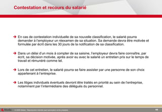 Contestation et recours du salarié En cas de contestation individuelle de sa nouvelle classification, le salarié pourra demander à l’employeur un réexamen de sa situation. Sa demande devra être motivée et formulée par écrit dans les 30 jours de la notification de sa classification. Dans un délai d’un mois à compter de sa saisine, l’employeur devra faire connaître, par écrit, sa décision motivée, après avoir eu avec le salarié un entretien pris sur le temps de travail et rémunéré comme tel.  Lors de cet entretien, le salarié pourra se faire assister par une personne de son choix appartenant à l’entreprise. Les litiges individuels éventuels devront être traités en priorité au sein de l’entreprise, notamment par l’intermédiaire des délégués du personnel. 
